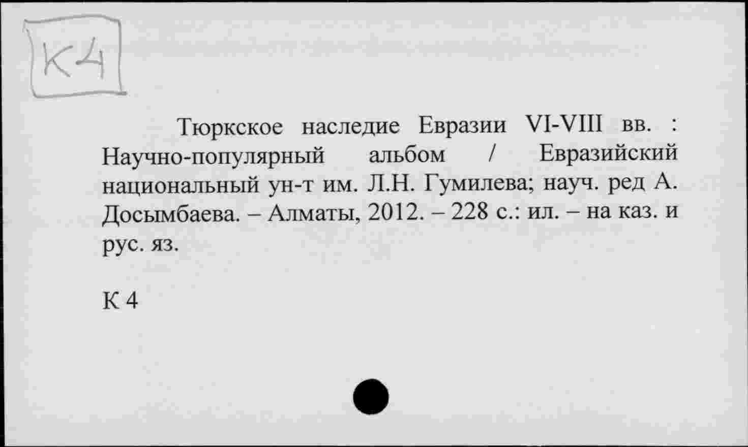 ﻿
Тюркское наследие Евразии VI-VIII вв. : Научно-популярный альбом / Евразийский национальный ун-т им. Л.Н. Гумилева; науч, ред А. Досымбаева. - Алматы, 2012. - 228 с.: ил. - на каз. и рус. яз.
К 4